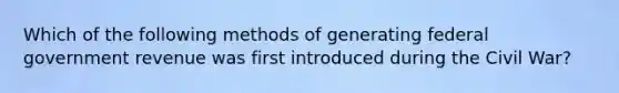 Which of the following methods of generating federal government revenue was first introduced during the Civil War?