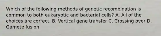 Which of the following methods of genetic recombination is common to both eukaryotic and bacterial cells? A. All of the choices are correct. B. Vertical gene transfer C. Crossing over D. Gamete fusion