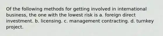 Of the following methods for getting involved in international business, the one with the lowest risk is a. foreign direct investment. b. licensing. c. management contracting. d. turnkey project.