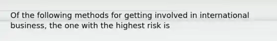 Of the following methods for getting involved in international business, the one with the highest risk is