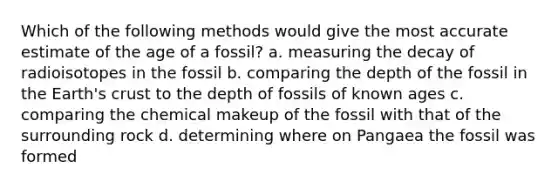 Which of the following methods would give the most accurate estimate of the age of a fossil? a. measuring the decay of radioisotopes in the fossil b. comparing the depth of the fossil in the Earth's crust to the depth of fossils of known ages c. comparing the chemical makeup of the fossil with that of the surrounding rock d. determining where on Pangaea the fossil was formed