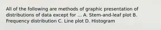 All of the following are methods of graphic presentation of distributions of data except for ... A. Stem-and-leaf plot B. Frequency distribution C. Line plot D. Histogram