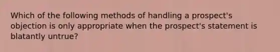 Which of the following methods of handling a prospect's objection is only appropriate when the prospect's statement is blatantly untrue?