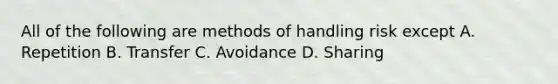 All of the following are methods of handling risk except A. Repetition B. Transfer C. Avoidance D. Sharing