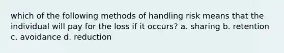 which of the following methods of handling risk means that the individual will pay for the loss if it occurs? a. sharing b. retention c. avoidance d. reduction