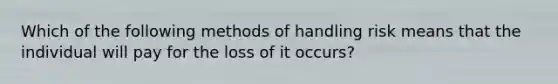 Which of the following methods of handling risk means that the individual will pay for the loss of it occurs?