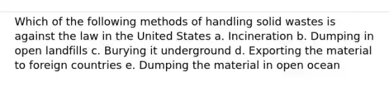 Which of the following methods of handling solid wastes is against the law in the United States a. Incineration b. Dumping in open landfills c. Burying it underground d. Exporting the material to foreign countries e. Dumping the material in open ocean