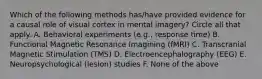 Which of the following methods has/have provided evidence for a causal role of visual cortex in mental imagery? Circle all that apply. A. Behavioral experiments (e.g., response time) B. Functional Magnetic Resonance Imagining (fMRI) C. Transcranial Magnetic Stimulation (TMS) D. Electroencephalography (EEG) E. Neuropsychological (lesion) studies F. None of the above