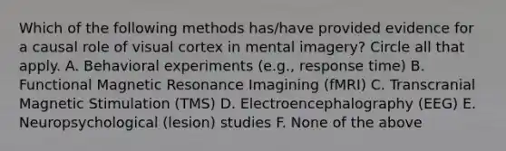 Which of the following methods has/have provided evidence for a causal role of visual cortex in mental imagery? Circle all that apply. A. Behavioral experiments (e.g., response time) B. Functional Magnetic Resonance Imagining (fMRI) C. Transcranial Magnetic Stimulation (TMS) D. Electroencephalography (EEG) E. Neuropsychological (lesion) studies F. None of the above