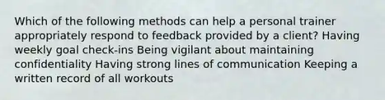 Which of the following methods can help a personal trainer appropriately respond to feedback provided by a client? Having weekly goal check-ins Being vigilant about maintaining confidentiality Having strong lines of communication Keeping a written record of all workouts