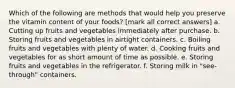 Which of the following are methods that would help you preserve the vitamin content of your foods? [mark all correct answers] a. Cutting up fruits and vegetables immediately after purchase. b. Storing fruits and vegetables in airtight containers. c. Boiling fruits and vegetables with plenty of water. d. Cooking fruits and vegetables for as short amount of time as possible. e. Storing fruits and vegetables in the refrigerator. f. Storing milk in "see-through" containers.