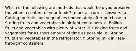 Which of the following are methods that would help you preserve the vitamin content of your foods? [mark all correct answers] a. Cutting up fruits and vegetables immediately after purchase. b. Storing fruits and vegetables in airtight containers. c. Boiling fruits and vegetables with plenty of water. d. Cooking fruits and vegetables for as short amount of time as possible. e. Storing fruits and vegetables in the refrigerator. f. Storing milk in "see-through" containers.