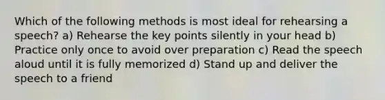 Which of the following methods is most ideal for rehearsing a speech? a) Rehearse the key points silently in your head b) Practice only once to avoid over preparation c) Read the speech aloud until it is fully memorized d) Stand up and deliver the speech to a friend