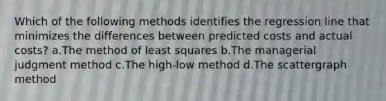 Which of the following methods identifies the regression line that minimizes the differences between predicted costs and actual costs? a.The method of least squares b.The managerial judgment method c.The high-low method d.The scattergraph method