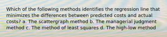 Which of the following methods identifies the regression line that minimizes the differences between predicted costs and actual costs? a. The scattergraph method b. The managerial judgment method c. The method of least squares d. The high-low method