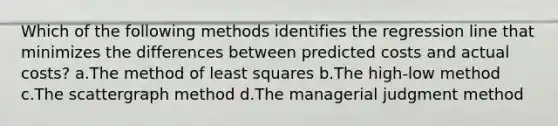 Which of the following methods identifies the regression line that minimizes the differences between predicted costs and actual costs? a.The method of least squares b.The high-low method c.The scattergraph method d.The managerial judgment method