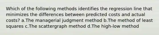 Which of the following methods identifies the regression line that minimizes the differences between predicted costs and actual costs? a.The managerial judgment method b.The method of least squares c.The scattergraph method d.The high-low method