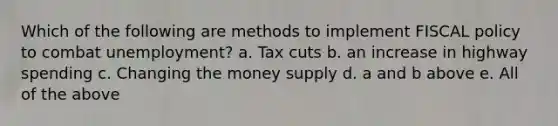 Which of the following are methods to implement FISCAL policy to combat unemployment? a. Tax cuts b. an increase in highway spending c. Changing the money supply d. a and b above e. All of the above