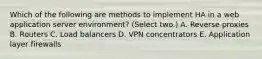 Which of the following are methods to implement HA in a web application server environment? (Select two.) A. Reverse proxies B. Routers C. Load balancers D. VPN concentrators E. Application layer firewalls