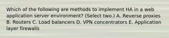 Which of the following are methods to implement HA in a web application server environment? (Select two.) A. Reverse proxies B. Routers C. Load balancers D. VPN concentrators E. Application layer firewalls