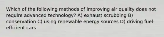 Which of the following methods of improving air quality does not require advanced technology? A) exhaust scrubbing B) conservation C) using renewable energy sources D) driving fuel-efficient cars