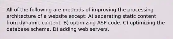 All of the following are methods of improving the processing architecture of a website except: A) separating static content from dynamic content. B) optimizing ASP code. C) optimizing the database schema. D) adding web servers.