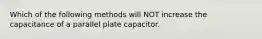 Which of the following methods will NOT increase the capacitance of a parallel plate capacitor.