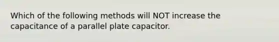 Which of the following methods will NOT increase the capacitance of a parallel plate capacitor.