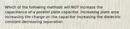 Which of the following methods will NOT increase the capacitance of a parallel plate capacitor. increasing plate area increasing the charge on the capacitor increasing the dielectric constant decreasing separation