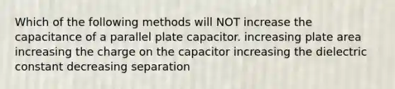 Which of the following methods will NOT increase the capacitance of a parallel plate capacitor. increasing plate area increasing the charge on the capacitor increasing the dielectric constant decreasing separation