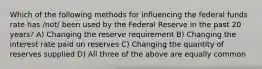 Which of the following methods for influencing the federal funds rate has /not/ been used by the Federal Reserve in the past 20 years? A) Changing the reserve requirement B) Changing the interest rate paid on reserves C) Changing the quantity of reserves supplied D) All three of the above are equally common