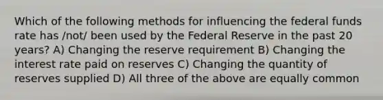 Which of the following methods for influencing the federal funds rate has /not/ been used by the Federal Reserve in the past 20 years? A) Changing the reserve requirement B) Changing the interest rate paid on reserves C) Changing the quantity of reserves supplied D) All three of the above are equally common