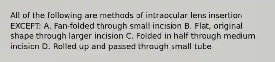 All of the following are methods of intraocular lens insertion EXCEPT: A. Fan-folded through small incision B. Flat, original shape through larger incision C. Folded in half through medium incision D. Rolled up and passed through small tube