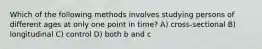 Which of the following methods involves studying persons of different ages at only one point in time? A) cross-sectional B) longitudinal C) control D) both b and c