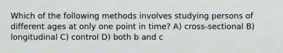 Which of the following methods involves studying persons of different ages at only one point in time? A) cross-sectional B) longitudinal C) control D) both b and c