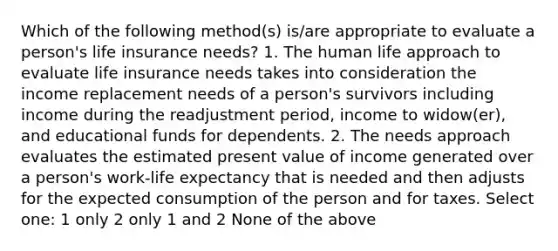 Which of the following method(s) is/are appropriate to evaluate a person's life insurance needs? 1. The human life approach to evaluate life insurance needs takes into consideration the income replacement needs of a person's survivors including income during the readjustment period, income to widow(er), and educational funds for dependents. 2. The needs approach evaluates the estimated present value of income generated over a person's work-life expectancy that is needed and then adjusts for the expected consumption of the person and for taxes. Select one: 1 only 2 only 1 and 2 None of the above