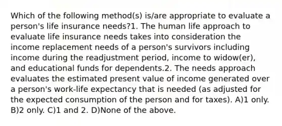 Which of the following method(s) is/are appropriate to evaluate a person's life insurance needs?1. The human life approach to evaluate life insurance needs takes into consideration the income replacement needs of a person's survivors including income during the readjustment period, income to widow(er), and educational funds for dependents.2. The needs approach evaluates the estimated present value of income generated over a person's work-life expectancy that is needed (as adjusted for the expected consumption of the person and for taxes). A)1 only. B)2 only. C)1 and 2. D)None of the above.