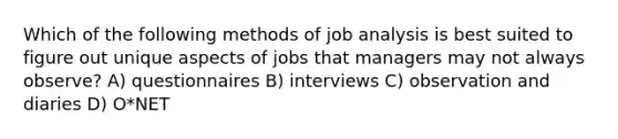 Which of the following methods of job analysis is best suited to figure out unique aspects of jobs that managers may not always observe? A) questionnaires B) interviews C) observation and diaries D) O*NET