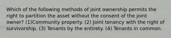 Which of the following methods of joint ownership permits the right to partition the asset without the consent of the joint owner? (1)Community property. (2) Joint tenancy with the right of survivorship. (3) Tenants by the entirety. (4) Tenants in common.