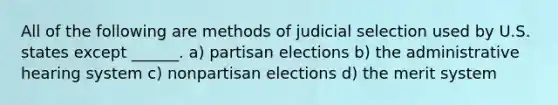 All of the following are methods of judicial selection used by U.S. states except ______. a) partisan elections b) the administrative hearing system c) nonpartisan elections d) the merit system