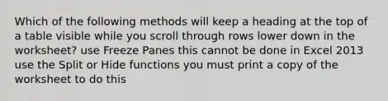 Which of the following methods will keep a heading at the top of a table visible while you scroll through rows lower down in the worksheet? use Freeze Panes this cannot be done in Excel 2013 use the Split or Hide functions you must print a copy of the worksheet to do this