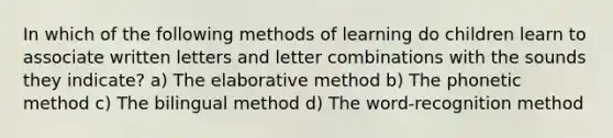 In which of the following methods of learning do children learn to associate written letters and letter combinations with the sounds they indicate? a) The elaborative method b) The phonetic method c) The bilingual method d) The word-recognition method