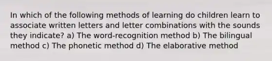 In which of the following methods of learning do children learn to associate written letters and letter combinations with the sounds they indicate? a) The word-recognition method b) The bilingual method c) The phonetic method d) The elaborative method