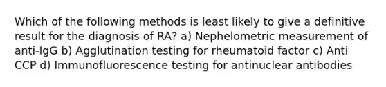 Which of the following methods is least likely to give a definitive result for the diagnosis of RA? a) Nephelometric measurement of anti-IgG b) Agglutination testing for rheumatoid factor c) Anti CCP d) Immunofluorescence testing for antinuclear antibodies