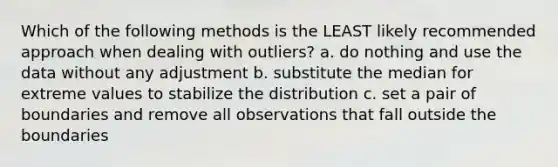 Which of the following methods is the LEAST likely recommended approach when dealing with outliers? a. do nothing and use the data without any adjustment b. substitute the median for extreme values to stabilize the distribution c. set a pair of boundaries and remove all observations that fall outside the boundaries