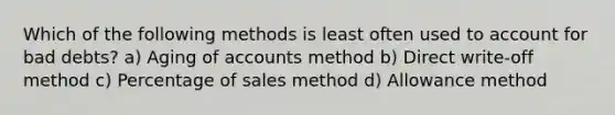 Which of the following methods is least often used to account for bad debts? a) Aging of accounts method b) Direct write-off method c) Percentage of sales method d) Allowance method