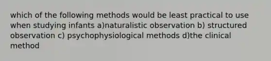 which of the following methods would be least practical to use when studying infants a)naturalistic observation b) structured observation c) psychophysiological methods d)the clinical method