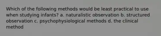 Which of the following methods would be least practical to use when studying infants? a. naturalistic observation b. structured observation c. psychophysiological methods d. the clinical method