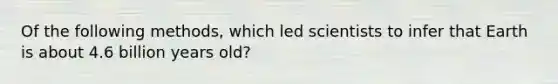 Of the following methods, which led scientists to infer that Earth is about 4.6 billion years old?