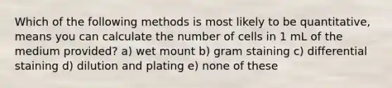 Which of the following methods is most likely to be quantitative, means you can calculate the number of cells in 1 mL of the medium provided? a) wet mount b) gram staining c) differential staining d) dilution and plating e) none of these